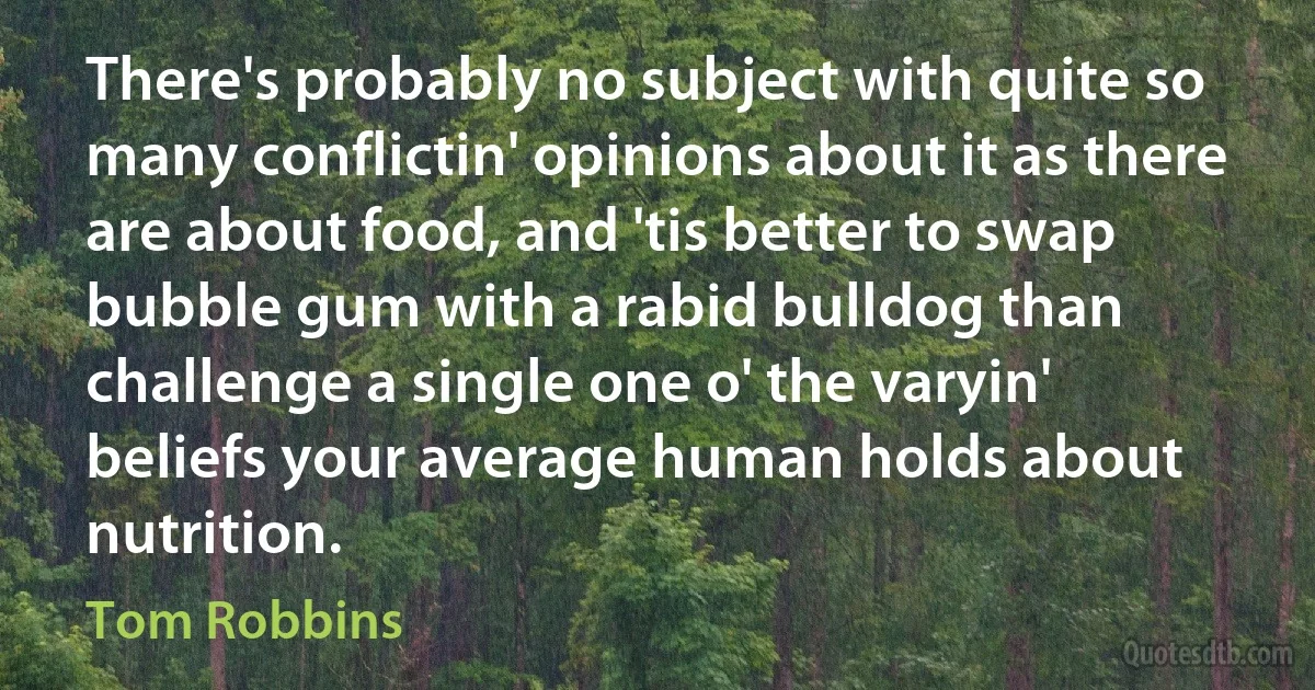 There's probably no subject with quite so many conflictin' opinions about it as there are about food, and 'tis better to swap bubble gum with a rabid bulldog than challenge a single one o' the varyin' beliefs your average human holds about nutrition. (Tom Robbins)