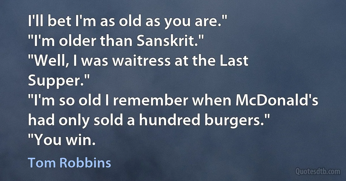 I'll bet I'm as old as you are."
"I'm older than Sanskrit."
"Well, I was waitress at the Last Supper."
"I'm so old I remember when McDonald's had only sold a hundred burgers."
"You win. (Tom Robbins)