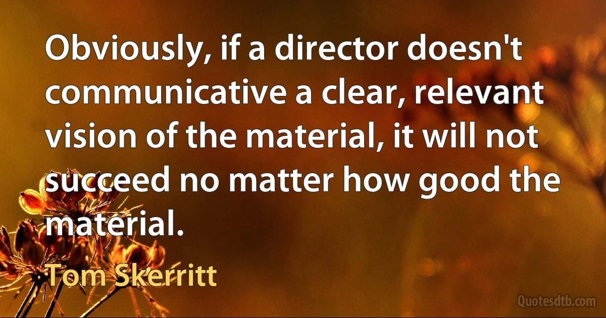 Obviously, if a director doesn't communicative a clear, relevant vision of the material, it will not succeed no matter how good the material. (Tom Skerritt)