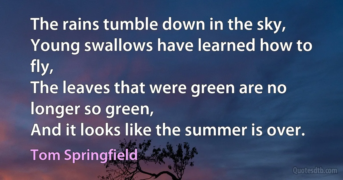 The rains tumble down in the sky,
Young swallows have learned how to fly,
The leaves that were green are no longer so green,
And it looks like the summer is over. (Tom Springfield)