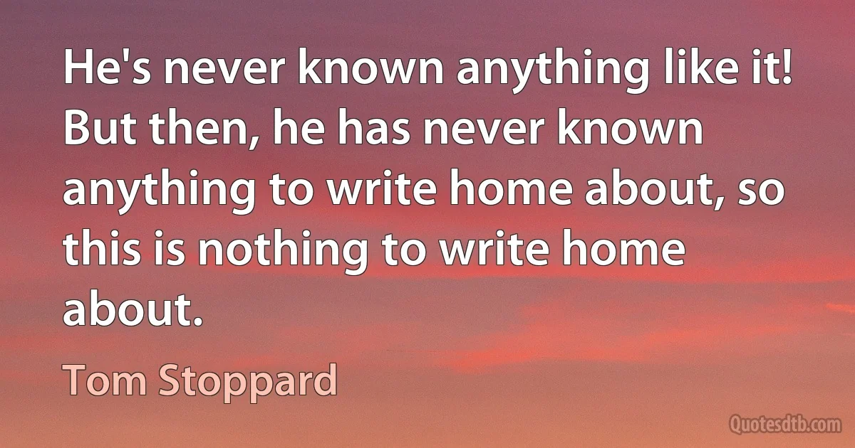 He's never known anything like it! But then, he has never known anything to write home about, so this is nothing to write home about. (Tom Stoppard)