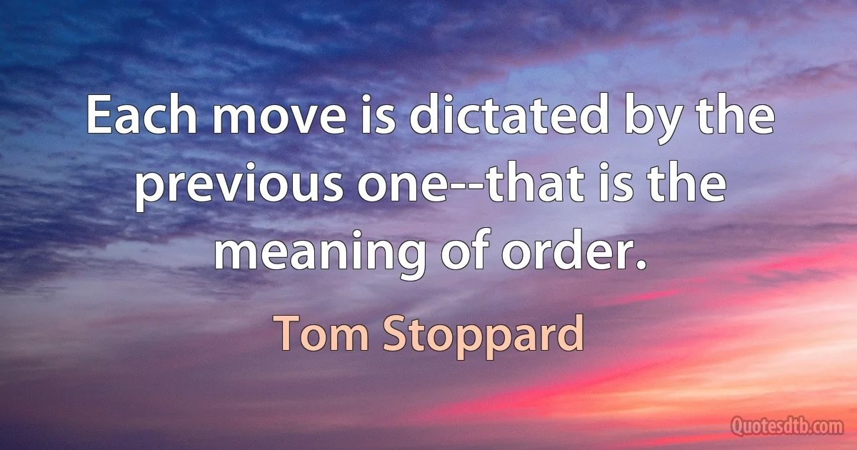 Each move is dictated by the previous one--that is the meaning of order. (Tom Stoppard)