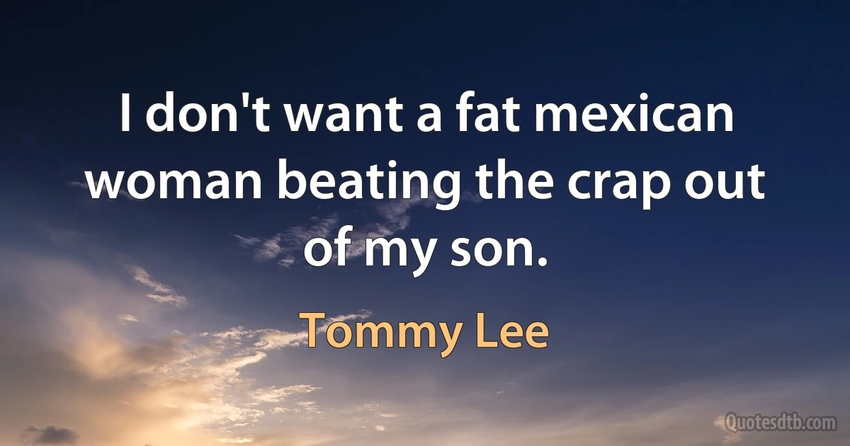 I don't want a fat mexican woman beating the crap out of my son. (Tommy Lee)