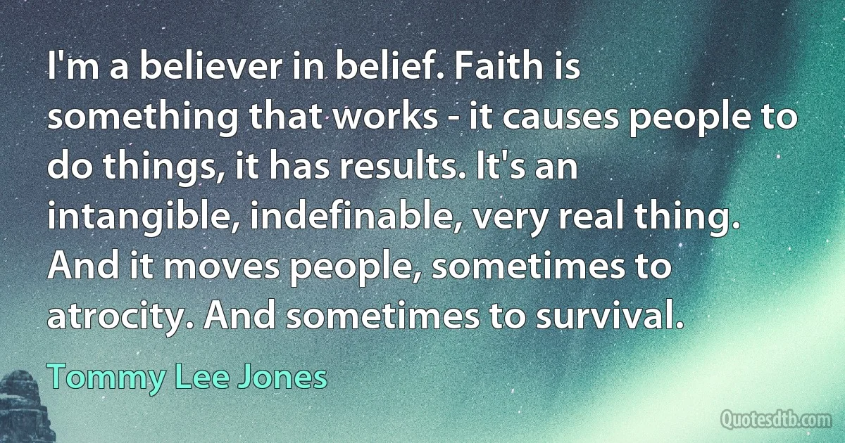 I'm a believer in belief. Faith is something that works - it causes people to do things, it has results. It's an intangible, indefinable, very real thing. And it moves people, sometimes to atrocity. And sometimes to survival. (Tommy Lee Jones)