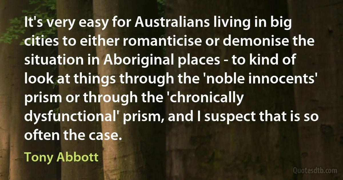 It's very easy for Australians living in big cities to either romanticise or demonise the situation in Aboriginal places - to kind of look at things through the 'noble innocents' prism or through the 'chronically dysfunctional' prism, and I suspect that is so often the case. (Tony Abbott)