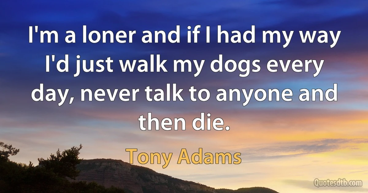 I'm a loner and if I had my way I'd just walk my dogs every day, never talk to anyone and then die. (Tony Adams)