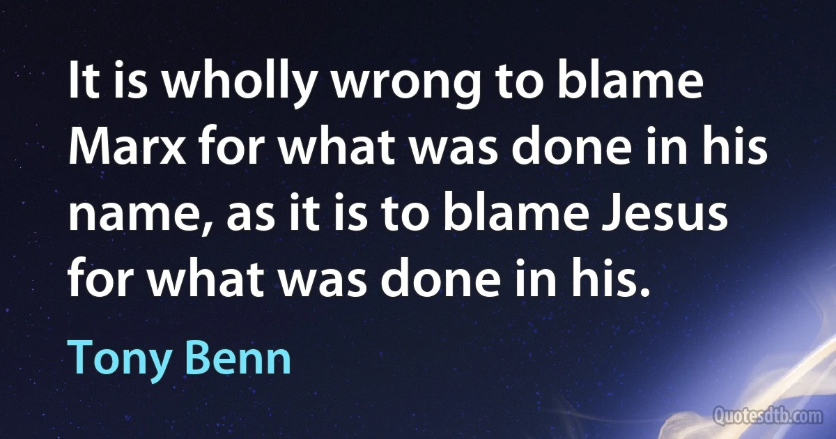 It is wholly wrong to blame Marx for what was done in his name, as it is to blame Jesus for what was done in his. (Tony Benn)