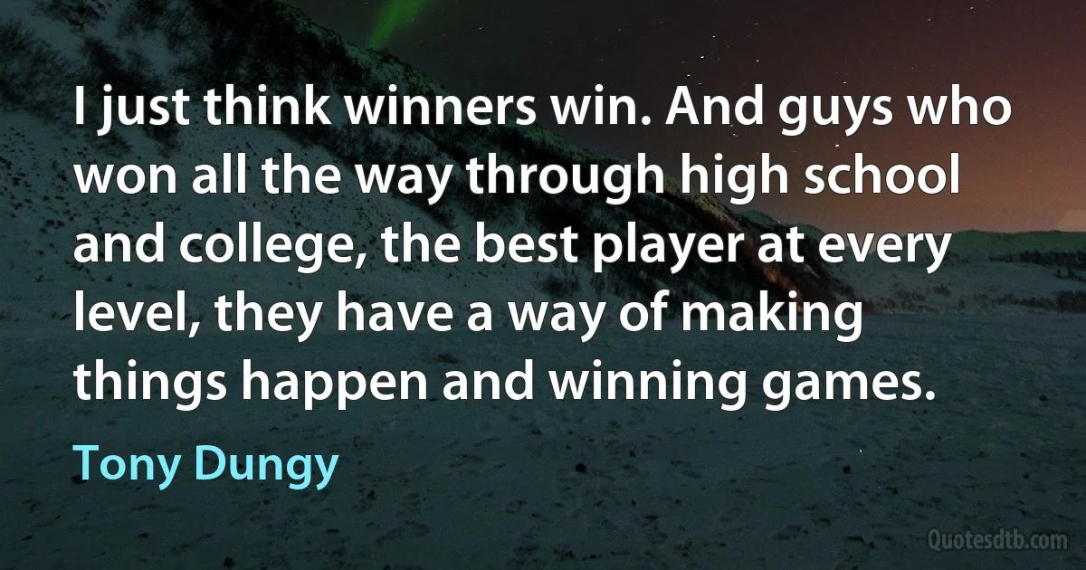 I just think winners win. And guys who won all the way through high school and college, the best player at every level, they have a way of making things happen and winning games. (Tony Dungy)