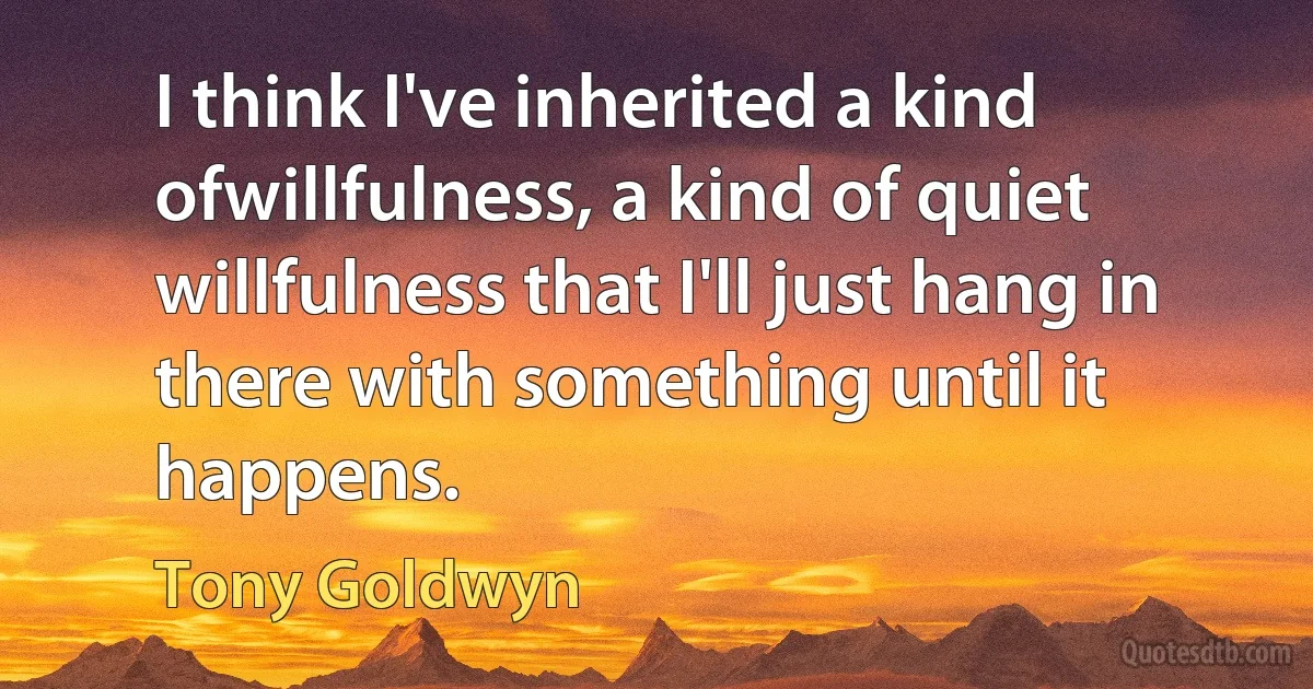 I think I've inherited a kind ofwillfulness, a kind of quiet willfulness that I'll just hang in there with something until it happens. (Tony Goldwyn)