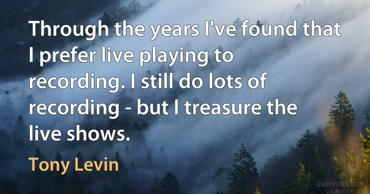 Through the years I've found that I prefer live playing to recording. I still do lots of recording - but I treasure the live shows. (Tony Levin)