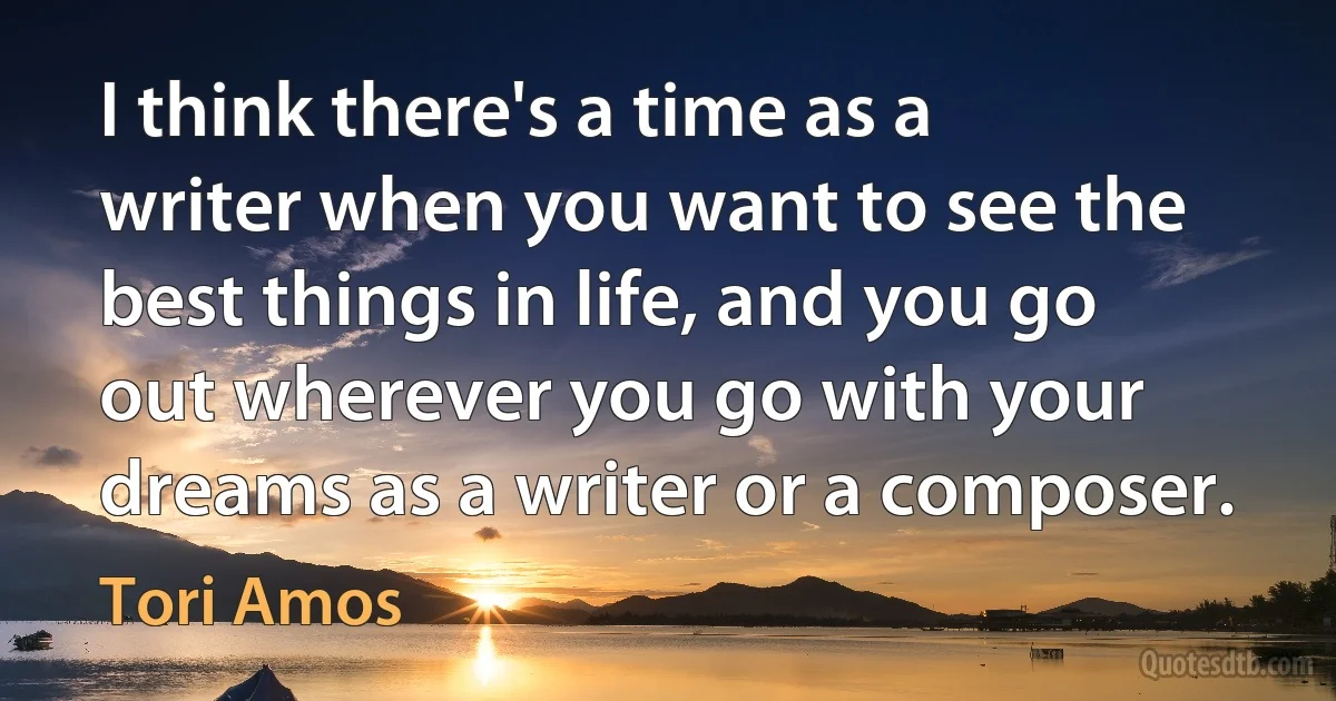 I think there's a time as a writer when you want to see the best things in life, and you go out wherever you go with your dreams as a writer or a composer. (Tori Amos)