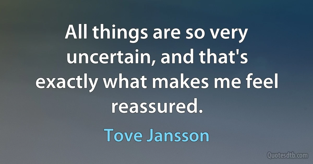 All things are so very uncertain, and that's exactly what makes me feel reassured. (Tove Jansson)