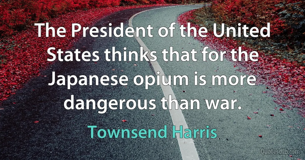 The President of the United States thinks that for the Japanese opium is more dangerous than war. (Townsend Harris)