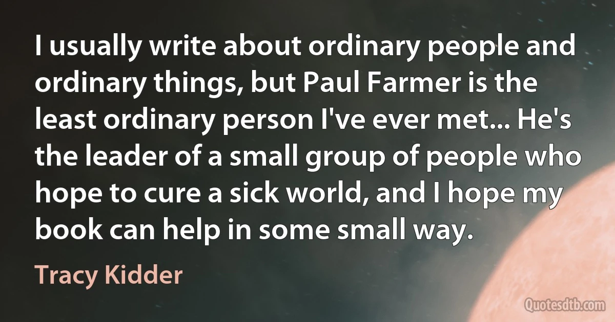 I usually write about ordinary people and ordinary things, but Paul Farmer is the least ordinary person I've ever met... He's the leader of a small group of people who hope to cure a sick world, and I hope my book can help in some small way. (Tracy Kidder)