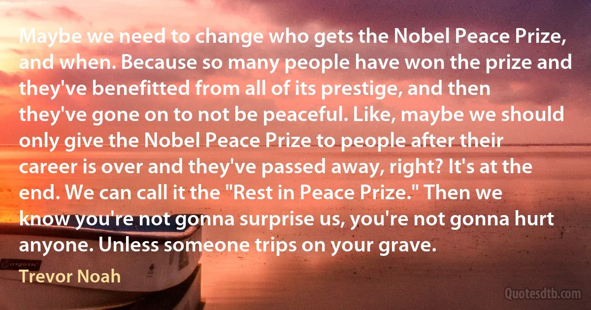 Maybe we need to change who gets the Nobel Peace Prize, and when. Because so many people have won the prize and they've benefitted from all of its prestige, and then they've gone on to not be peaceful. Like, maybe we should only give the Nobel Peace Prize to people after their career is over and they've passed away, right? It's at the end. We can call it the "Rest in Peace Prize." Then we know you're not gonna surprise us, you're not gonna hurt anyone. Unless someone trips on your grave. (Trevor Noah)