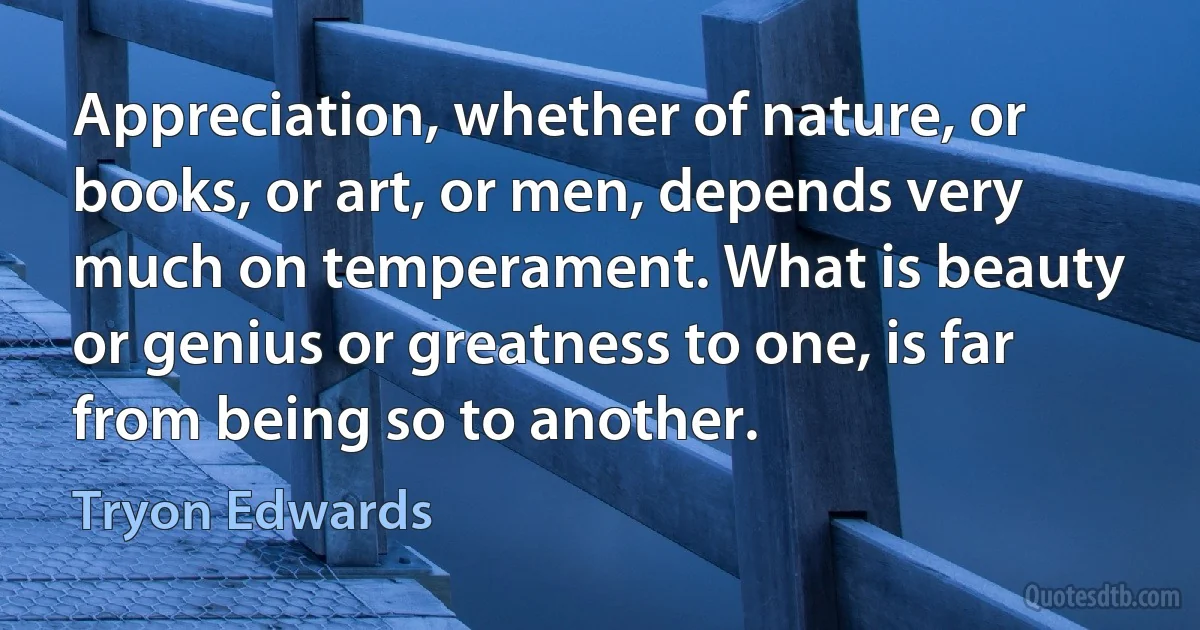 Appreciation, whether of nature, or books, or art, or men, depends very much on temperament. What is beauty or genius or greatness to one, is far from being so to another. (Tryon Edwards)