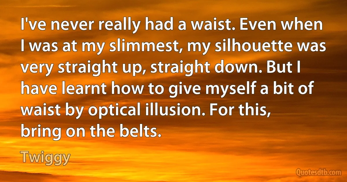 I've never really had a waist. Even when I was at my slimmest, my silhouette was very straight up, straight down. But I have learnt how to give myself a bit of waist by optical illusion. For this, bring on the belts. (Twiggy)