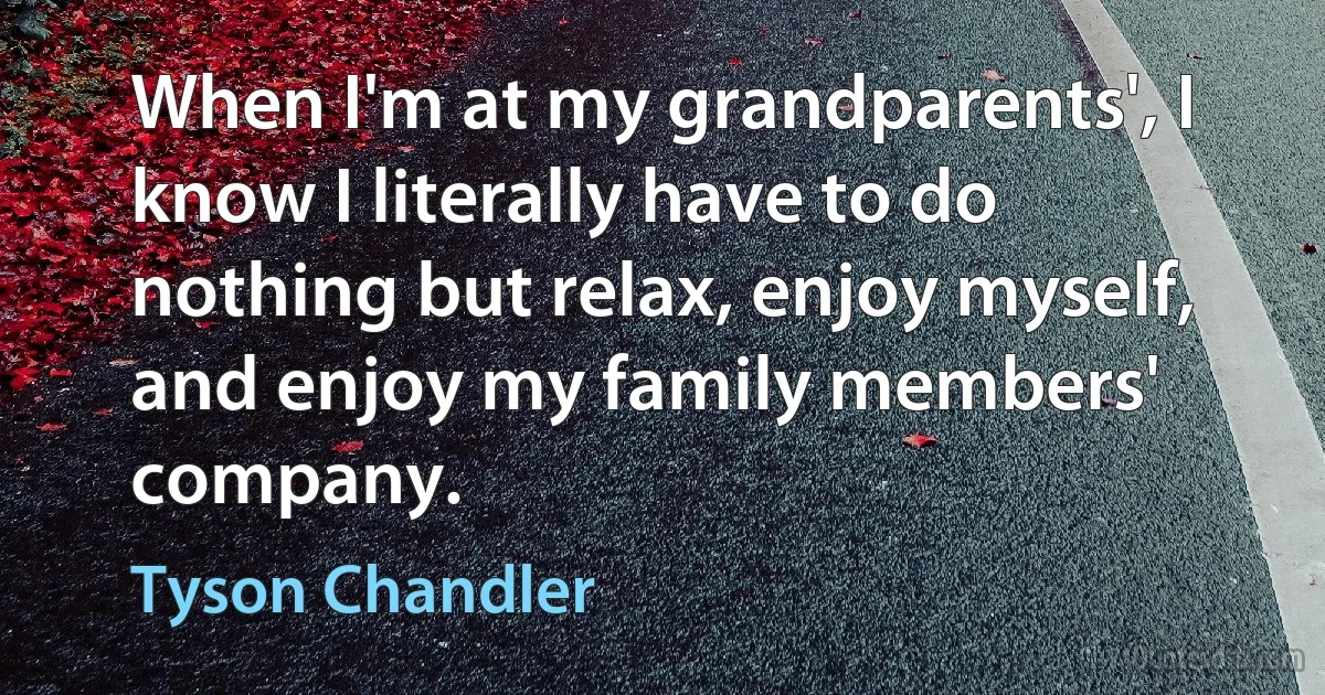 When I'm at my grandparents', I know I literally have to do nothing but relax, enjoy myself, and enjoy my family members' company. (Tyson Chandler)