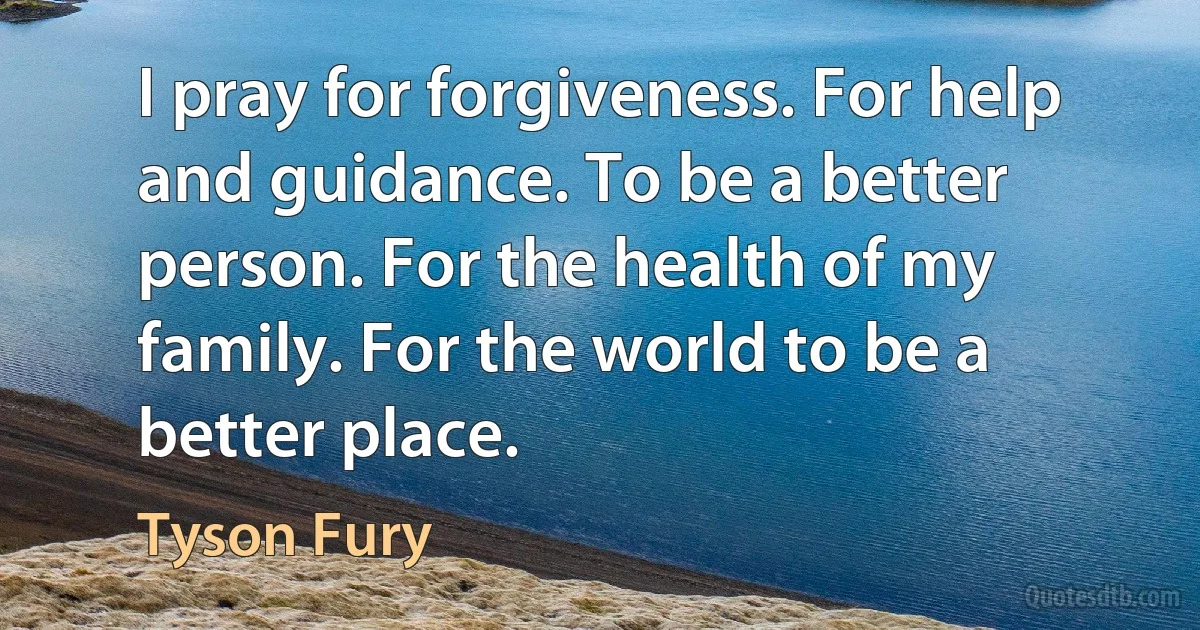 I pray for forgiveness. For help and guidance. To be a better person. For the health of my family. For the world to be a better place. (Tyson Fury)