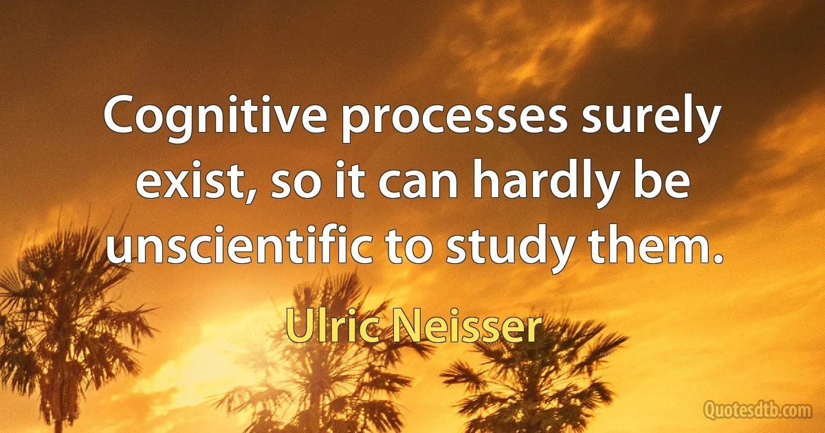 Cognitive processes surely exist, so it can hardly be unscientific to study them. (Ulric Neisser)