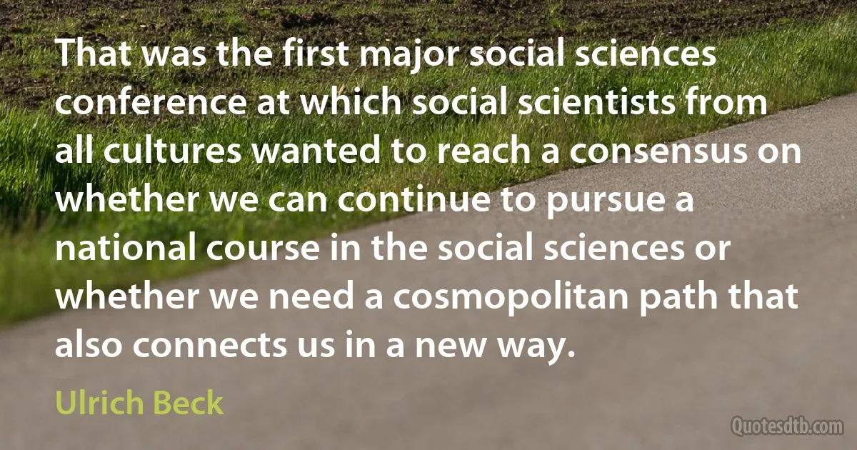 That was the first major social sciences conference at which social scientists from all cultures wanted to reach a consensus on whether we can continue to pursue a national course in the social sciences or whether we need a cosmopolitan path that also connects us in a new way. (Ulrich Beck)