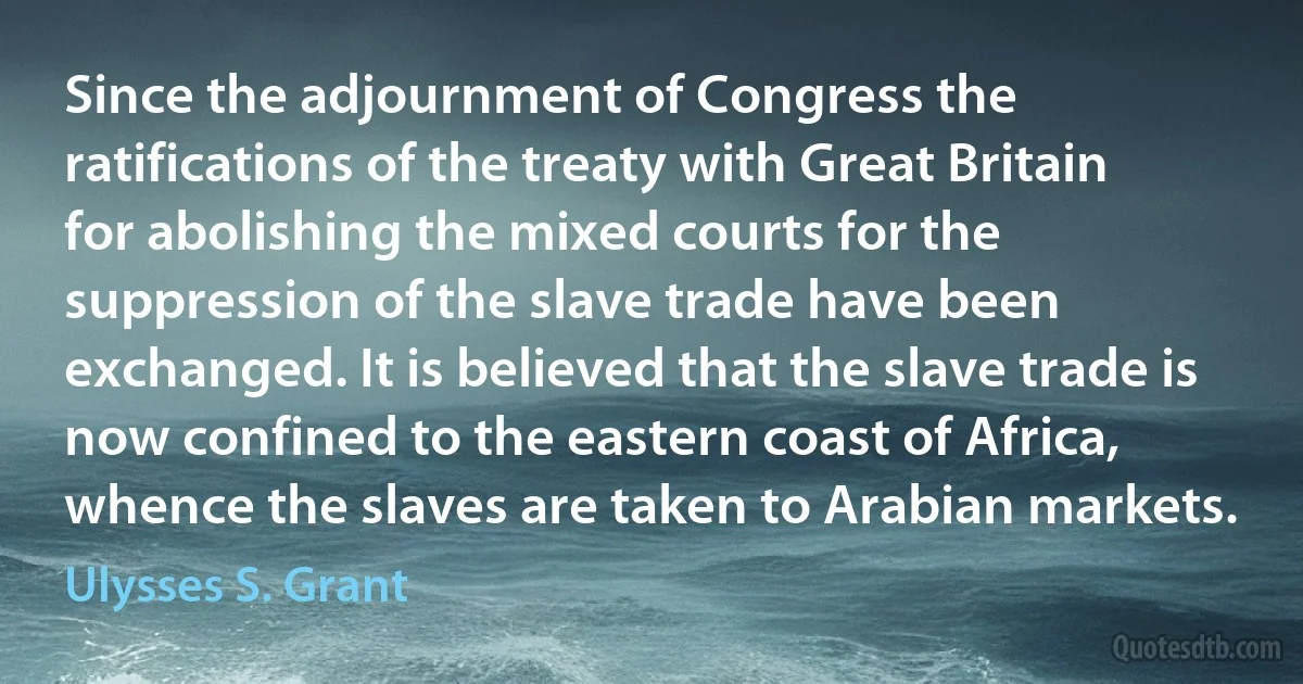 Since the adjournment of Congress the ratifications of the treaty with Great Britain for abolishing the mixed courts for the suppression of the slave trade have been exchanged. It is believed that the slave trade is now confined to the eastern coast of Africa, whence the slaves are taken to Arabian markets. (Ulysses S. Grant)