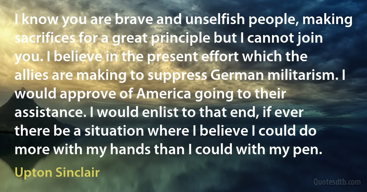 I know you are brave and unselfish people, making sacrifices for a great principle but I cannot join you. I believe in the present effort which the allies are making to suppress German militarism. I would approve of America going to their assistance. I would enlist to that end, if ever there be a situation where I believe I could do more with my hands than I could with my pen. (Upton Sinclair)