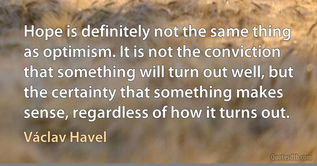 Hope is definitely not the same thing as optimism. It is not the conviction that something will turn out well, but the certainty that something makes sense, regardless of how it turns out. (Václav Havel)