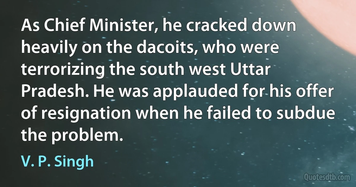 As Chief Minister, he cracked down heavily on the dacoits, who were terrorizing the south west Uttar Pradesh. He was applauded for his offer of resignation when he failed to subdue the problem. (V. P. Singh)