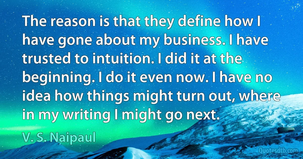 The reason is that they define how I have gone about my business. I have trusted to intuition. I did it at the beginning. I do it even now. I have no idea how things might turn out, where in my writing I might go next. (V. S. Naipaul)