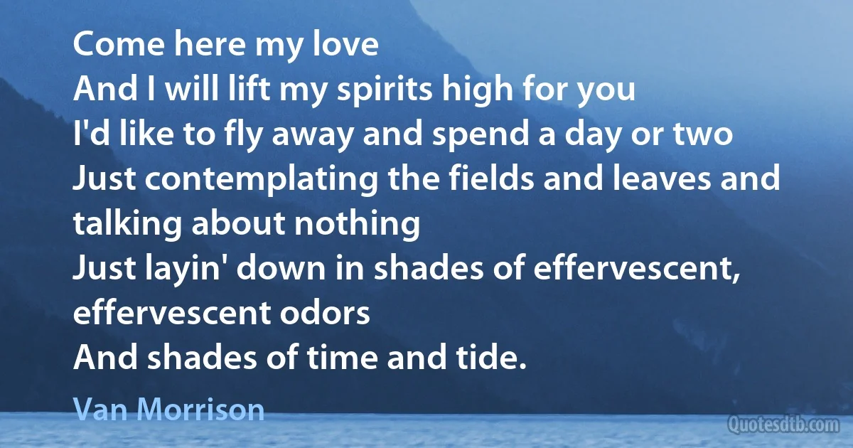 Come here my love
And I will lift my spirits high for you
I'd like to fly away and spend a day or two
Just contemplating the fields and leaves and talking about nothing
Just layin' down in shades of effervescent, effervescent odors
And shades of time and tide. (Van Morrison)