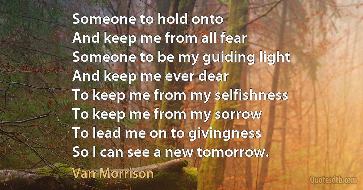 Someone to hold onto
And keep me from all fear
Someone to be my guiding light
And keep me ever dear
To keep me from my selfishness
To keep me from my sorrow
To lead me on to givingness
So I can see a new tomorrow. (Van Morrison)