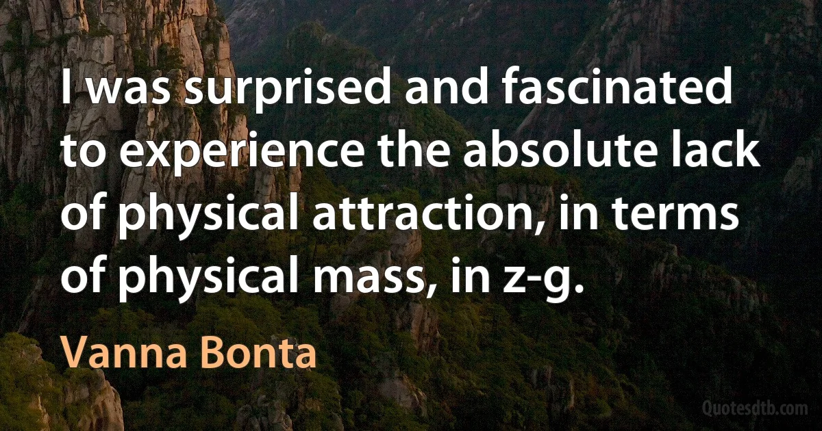 I was surprised and fascinated to experience the absolute lack of physical attraction, in terms of physical mass, in z-g. (Vanna Bonta)