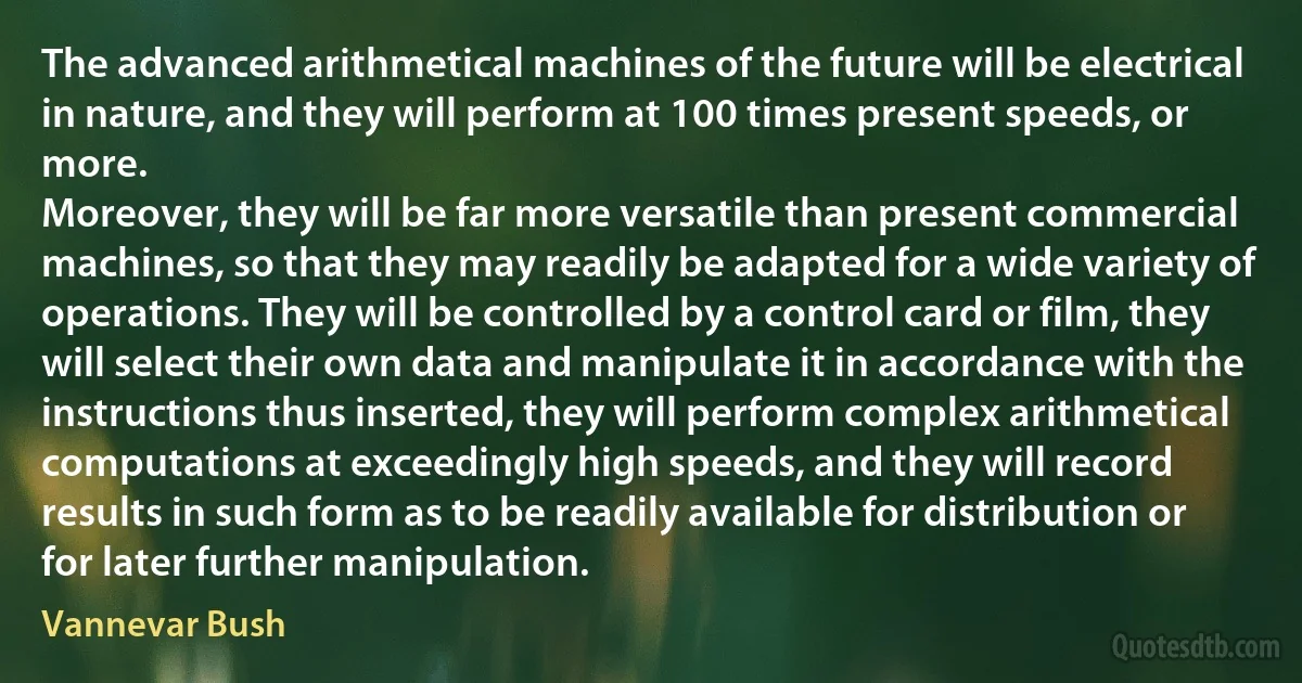 The advanced arithmetical machines of the future will be electrical in nature, and they will perform at 100 times present speeds, or more.
Moreover, they will be far more versatile than present commercial machines, so that they may readily be adapted for a wide variety of operations. They will be controlled by a control card or film, they will select their own data and manipulate it in accordance with the instructions thus inserted, they will perform complex arithmetical computations at exceedingly high speeds, and they will record results in such form as to be readily available for distribution or for later further manipulation. (Vannevar Bush)