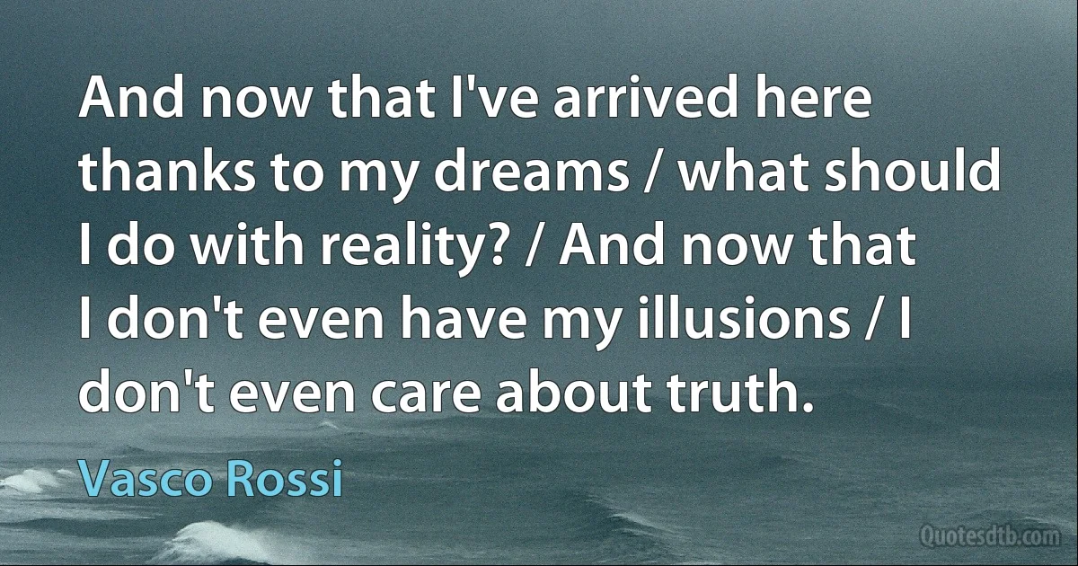 And now that I've arrived here thanks to my dreams / what should I do with reality? / And now that I don't even have my illusions / I don't even care about truth. (Vasco Rossi)