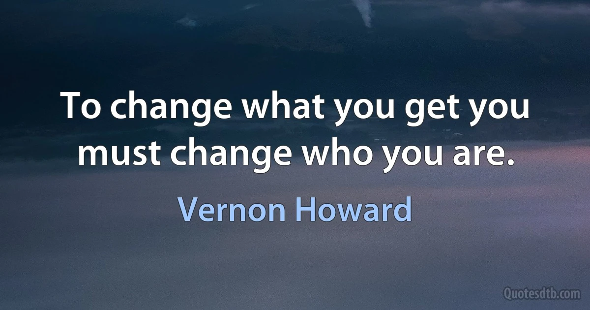 To change what you get you must change who you are. (Vernon Howard)