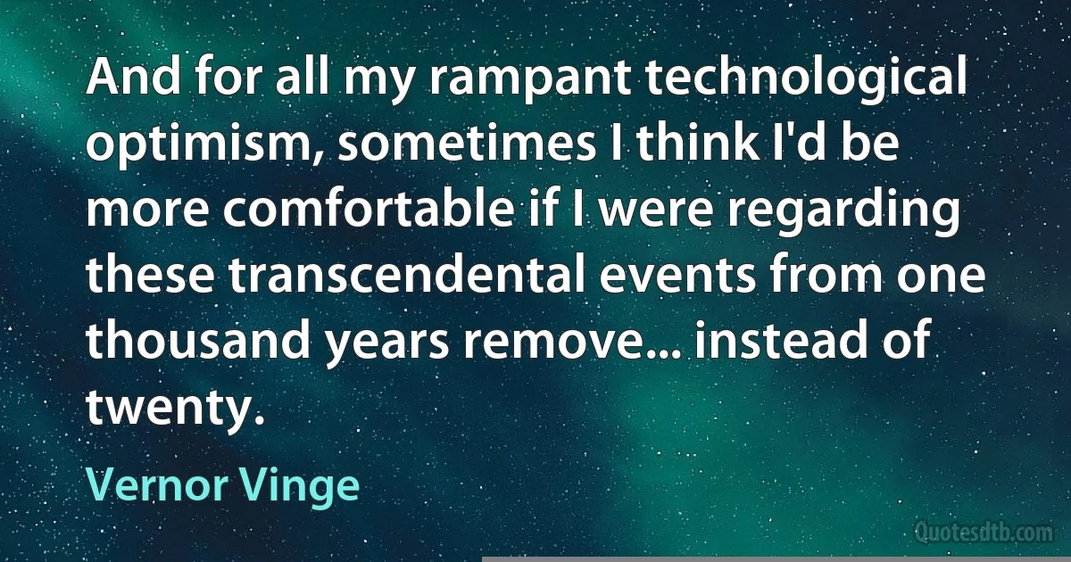 And for all my rampant technological optimism, sometimes I think I'd be more comfortable if I were regarding these transcendental events from one thousand years remove... instead of twenty. (Vernor Vinge)