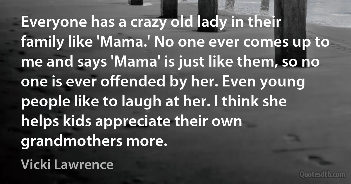 Everyone has a crazy old lady in their family like 'Mama.' No one ever comes up to me and says 'Mama' is just like them, so no one is ever offended by her. Even young people like to laugh at her. I think she helps kids appreciate their own grandmothers more. (Vicki Lawrence)