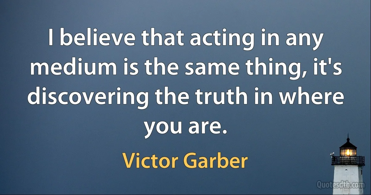 I believe that acting in any medium is the same thing, it's discovering the truth in where you are. (Victor Garber)