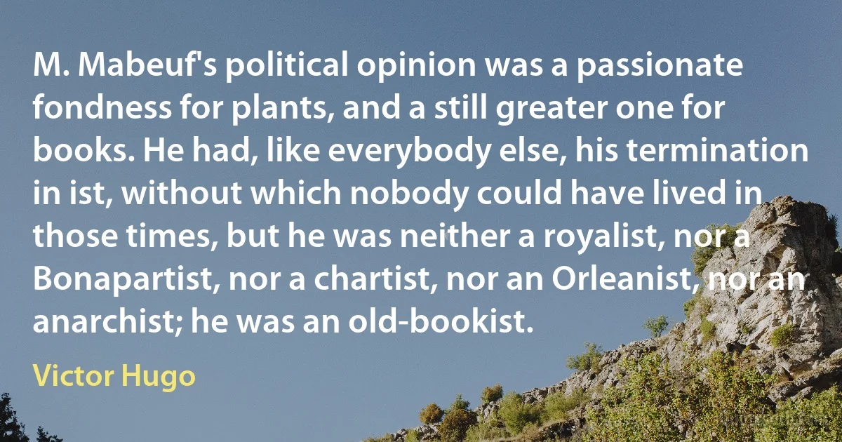 M. Mabeuf's political opinion was a passionate fondness for plants, and a still greater one for books. He had, like everybody else, his termination in ist, without which nobody could have lived in those times, but he was neither a royalist, nor a Bonapartist, nor a chartist, nor an Orleanist, nor an anarchist; he was an old-bookist. (Victor Hugo)