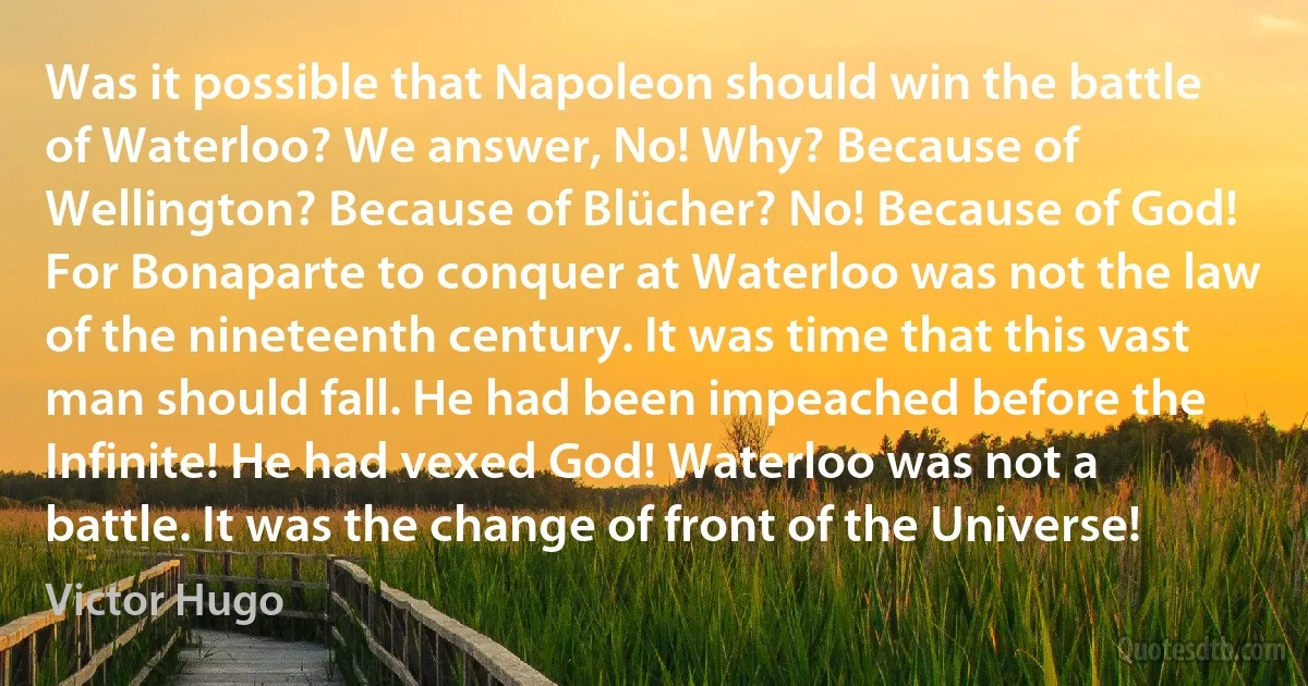 Was it possible that Napoleon should win the battle of Waterloo? We answer, No! Why? Because of Wellington? Because of Blücher? No! Because of God! For Bonaparte to conquer at Waterloo was not the law of the nineteenth century. It was time that this vast man should fall. He had been impeached before the Infinite! He had vexed God! Waterloo was not a battle. It was the change of front of the Universe! (Victor Hugo)