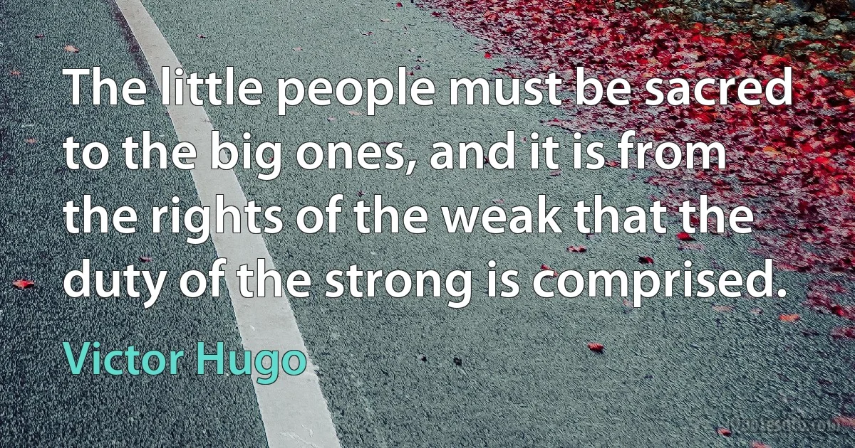 The little people must be sacred to the big ones, and it is from the rights of the weak that the duty of the strong is comprised. (Victor Hugo)