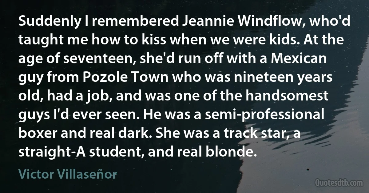 Suddenly I remembered Jeannie Windflow, who'd taught me how to kiss when we were kids. At the age of seventeen, she'd run off with a Mexican guy from Pozole Town who was nineteen years old, had a job, and was one of the handsomest guys I'd ever seen. He was a semi-professional boxer and real dark. She was a track star, a straight-A student, and real blonde. (Victor Villaseñor)