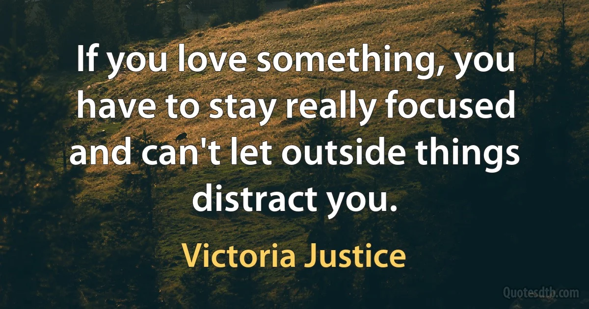 If you love something, you have to stay really focused and can't let outside things distract you. (Victoria Justice)