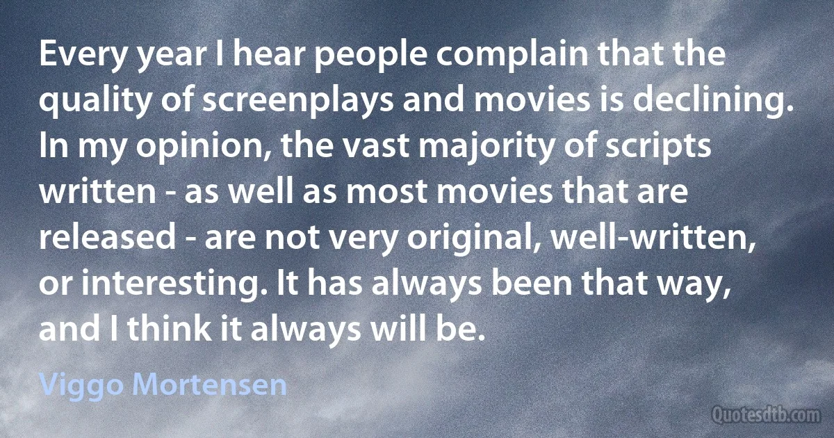 Every year I hear people complain that the quality of screenplays and movies is declining. In my opinion, the vast majority of scripts written - as well as most movies that are released - are not very original, well-written, or interesting. It has always been that way, and I think it always will be. (Viggo Mortensen)