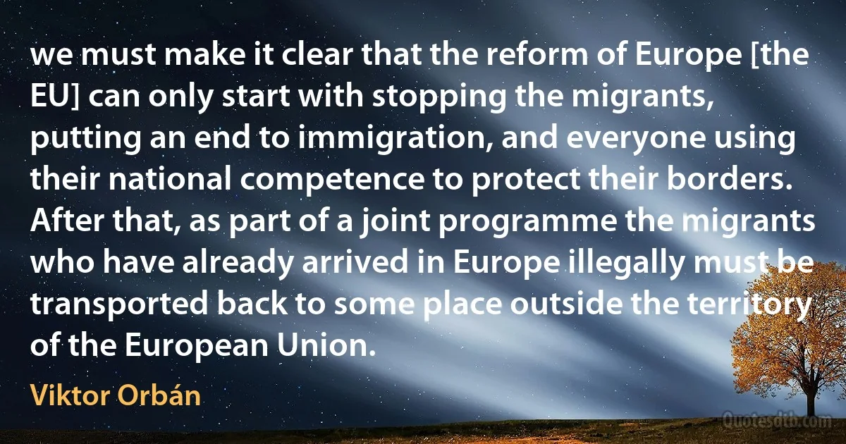 we must make it clear that the reform of Europe [the EU] can only start with stopping the migrants, putting an end to immigration, and everyone using their national competence to protect their borders. After that, as part of a joint programme the migrants who have already arrived in Europe illegally must be transported back to some place outside the territory of the European Union. (Viktor Orbán)