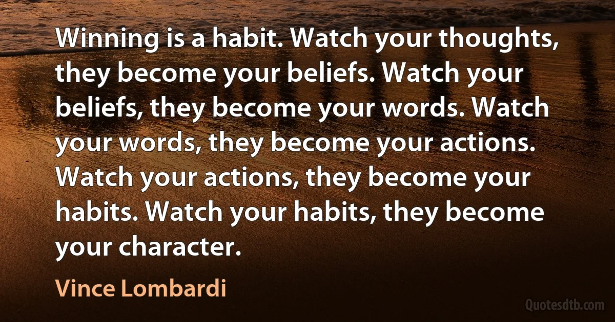 Winning is a habit. Watch your thoughts, they become your beliefs. Watch your beliefs, they become your words. Watch your words, they become your actions. Watch your actions, they become your habits. Watch your habits, they become your character. (Vince Lombardi)