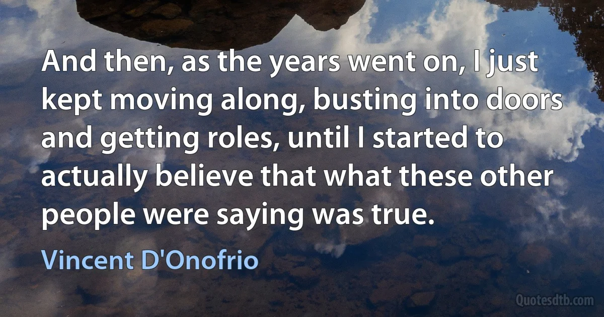 And then, as the years went on, I just kept moving along, busting into doors and getting roles, until I started to actually believe that what these other people were saying was true. (Vincent D'Onofrio)