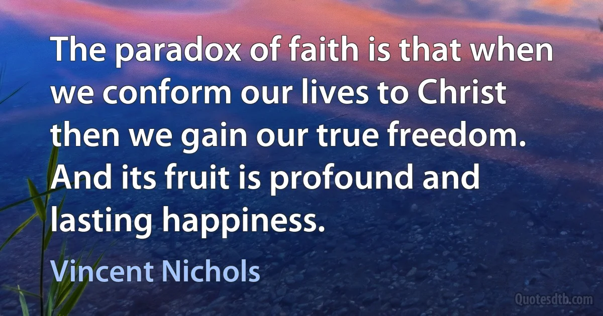 The paradox of faith is that when we conform our lives to Christ then we gain our true freedom. And its fruit is profound and lasting happiness. (Vincent Nichols)