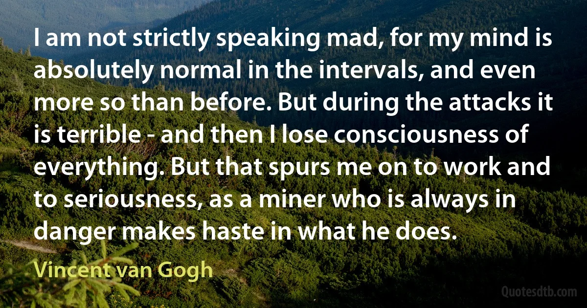 I am not strictly speaking mad, for my mind is absolutely normal in the intervals, and even more so than before. But during the attacks it is terrible - and then I lose consciousness of everything. But that spurs me on to work and to seriousness, as a miner who is always in danger makes haste in what he does. (Vincent van Gogh)